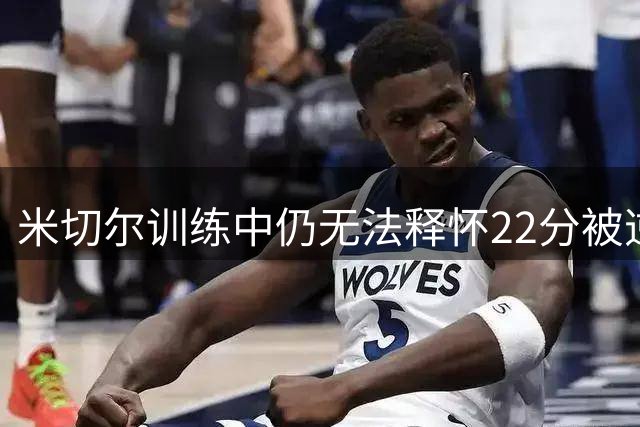 米切尔训练中仍无法释怀22分被逆转之痛